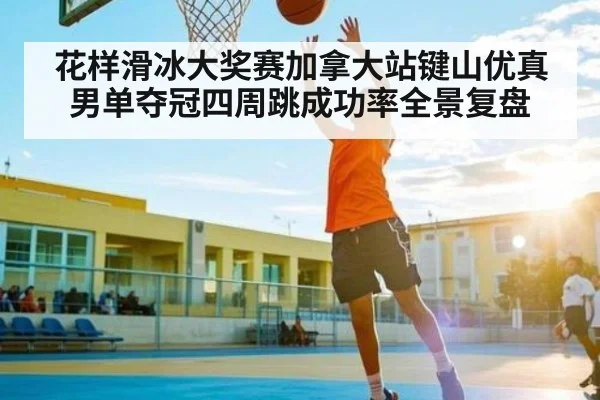 花样滑冰大奖赛加拿大站键山优真男单夺冠四周跳成功率全景复盘