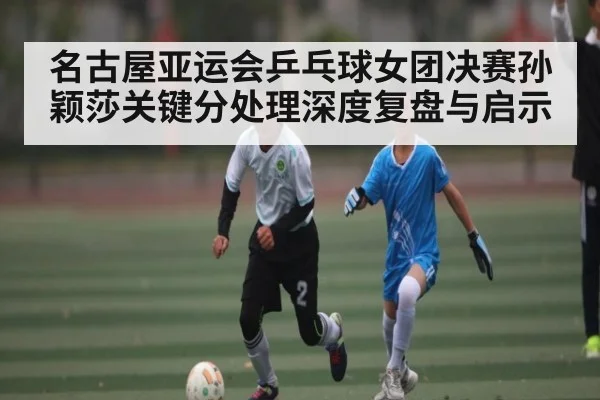 名古屋亚运会乒乓球女团决赛孙颖莎关键分处理深度复盘与启示
