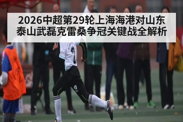 2026中超第29轮上海海港对山东泰山武磊克雷桑争冠关键战全解析